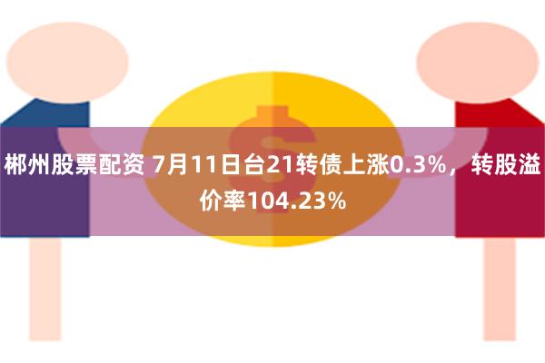 郴州股票配资 7月11日台21转债上涨0.3%,转股溢价率104.23%