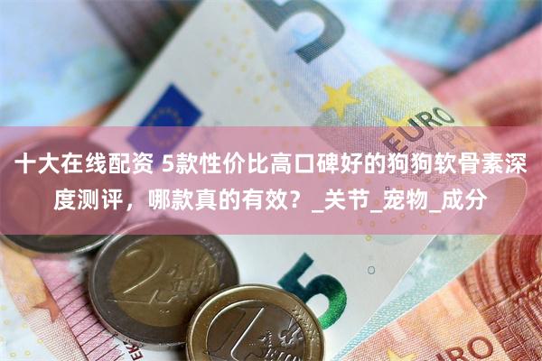 十大在线配资 5款性价比高口碑好的狗狗软骨素深度测评，哪款真的有效？_关节_宠物_成分