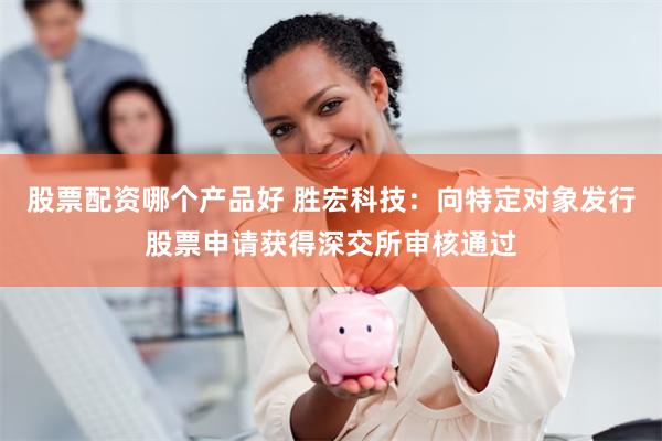 股票配资哪个产品好 胜宏科技：向特定对象发行股票申请获得深交所审核通过