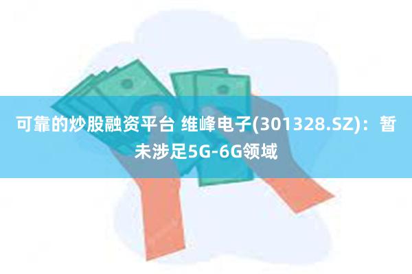 可靠的炒股融资平台 维峰电子(301328.SZ)：暂未涉足5G-6G领域