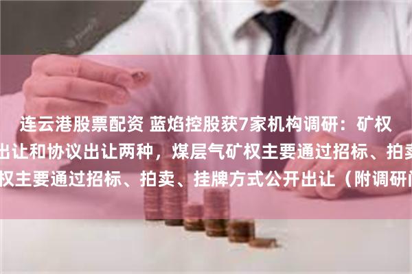 连云港股票配资 蓝焰控股获7家机构调研：矿权的取得方式主要有公开出让和协议出让两种，煤层气矿权主要通过招标、拍卖、挂牌方式公开出让（附调研问答）