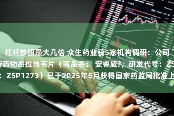 杠杆炒股最大几倍 众生药业获5家机构调研：公司自主研发的一类创新药物昂拉地韦片（商品名： 安睿威?，研发代号：ZSP1273）已于2025年5月获得国家药监局批准上市（附调研问答）