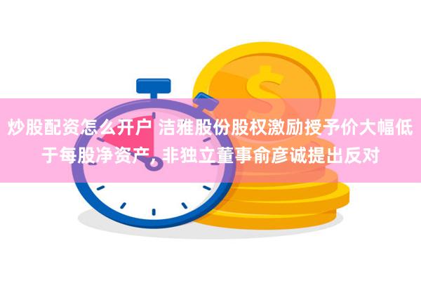 炒股配资怎么开户 洁雅股份股权激励授予价大幅低于每股净资产, 非独立董事俞彦诚提出反对
