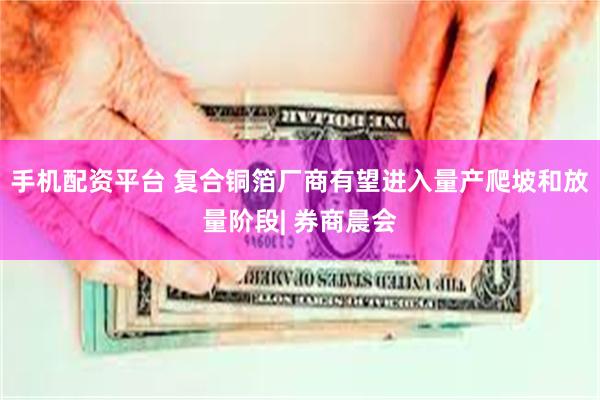 手机配资平台 复合铜箔厂商有望进入量产爬坡和放量阶段| 券商晨会