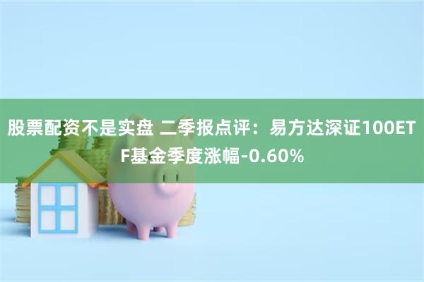 股票配资不是实盘 二季报点评：易方达深证100ETF基金季度涨幅-0.60%