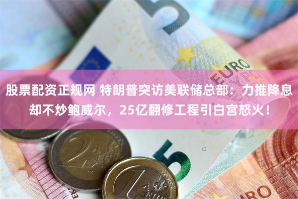 股票配资正规网 特朗普突访美联储总部：力推降息却不炒鲍威尔，25亿翻修工程引白宫怒火！