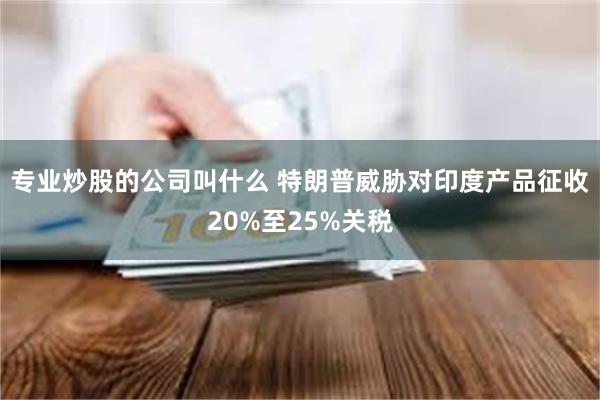专业炒股的公司叫什么 特朗普威胁对印度产品征收20%至25%关税