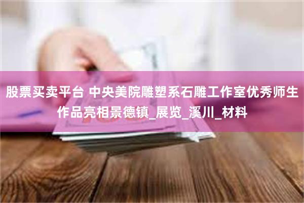 股票买卖平台 中央美院雕塑系石雕工作室优秀师生作品亮相景德镇_展览_溪川_材料