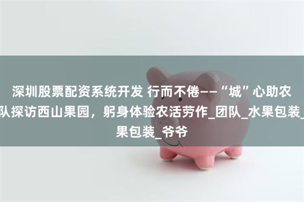 深圳股票配资系统开发 行而不倦——“城”心助农小分队探访西山果园，躬身体验农活劳作_团队_水果包装_爷爷