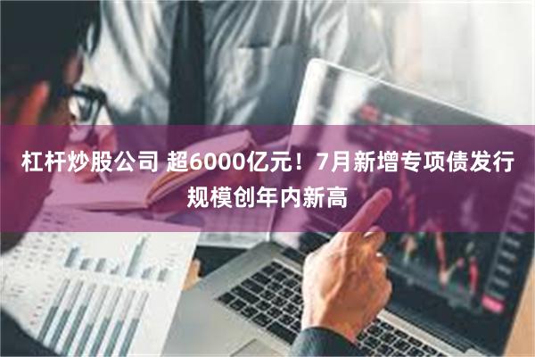 杠杆炒股公司 超6000亿元！7月新增专项债发行规模创年内新高