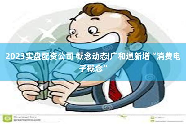 2023实盘配资公司 概念动态|广和通新增“消费电子概念”