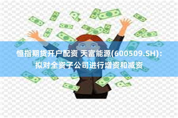 恒指期货开户配资 天富能源(600509.SH)：拟对全资子公司进行增资和减资