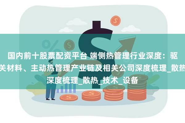 国内前十股票配资平台 端侧热管理行业深度：驱动因素、相关材料、主动热管理产业链及相关公司深度梳理_散热_技术_设备