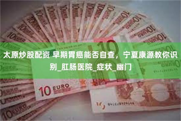 太原炒股配资 早期胃癌能否自查，宁夏康源教你识别_肛肠医院_症状_幽门