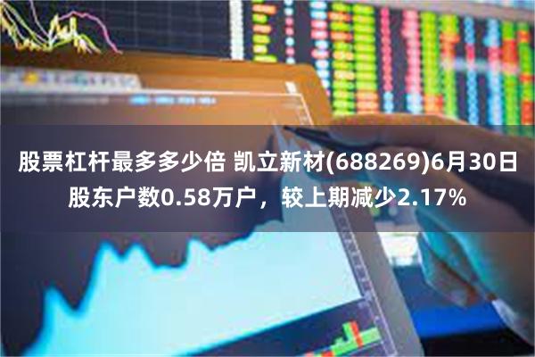 股票杠杆最多多少倍 凯立新材(688269)6月30日股东户数0.58万户,较上期减少2.17%