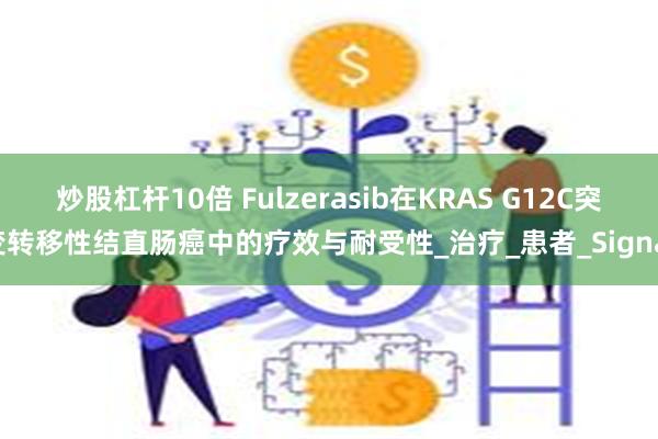 炒股杠杆10倍 Fulzerasib在KRAS G12C突变转移性结直肠癌中的疗效与耐受性_治疗_患者_Signal