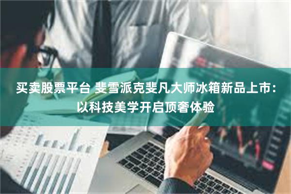 买卖股票平台 斐雪派克斐凡大师冰箱新品上市：以科技美学开启顶奢体验