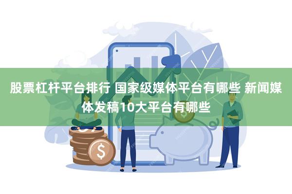 股票杠杆平台排行 国家级媒体平台有哪些 新闻媒体发稿10大平台有哪些