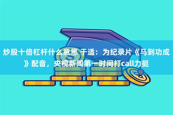 炒股十倍杠杆什么意思 于适:为纪录片《马到功成》配音,央视新闻第一时间打call力挺
